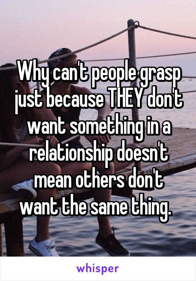 Why can't people grasp just because THEY don't want something in a relationship doesn't mean others don't want the same thing.  