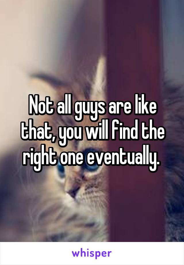 Not all guys are like that, you will find the right one eventually. 