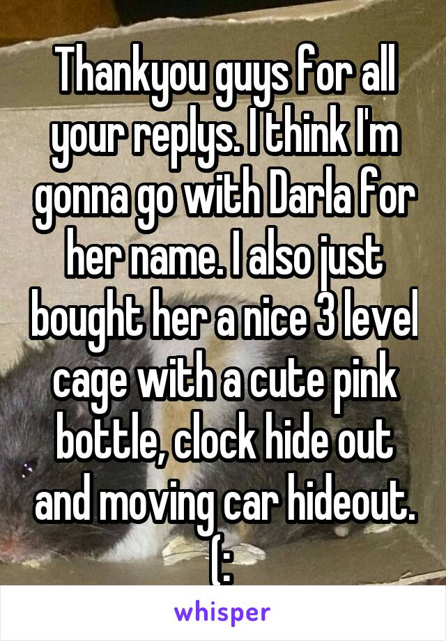Thankyou guys for all your replys. I think I'm gonna go with Darla for her name. I also just bought her a nice 3 level cage with a cute pink bottle, clock hide out and moving car hideout. (: 