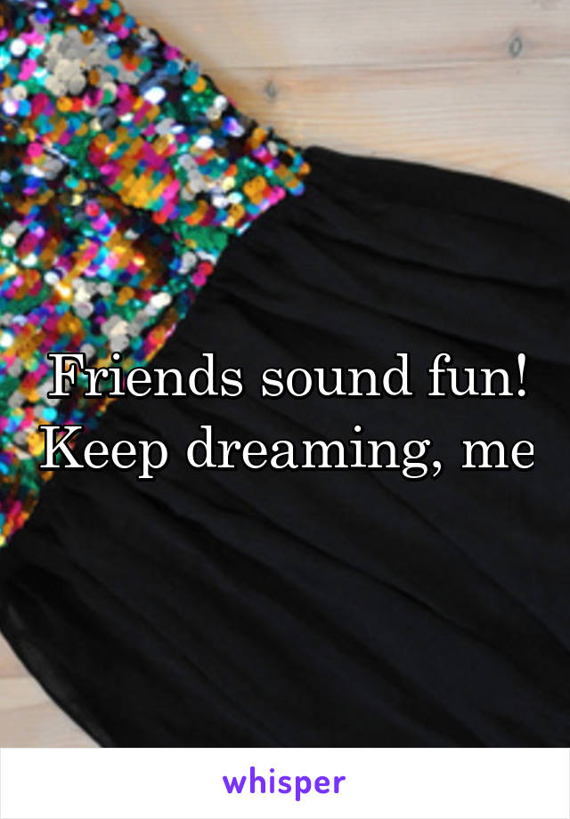 Friends sound fun! Keep dreaming, me