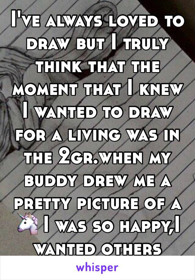 I've always loved to draw but I truly think that the moment that I knew I wanted to draw for a living was in the 2gr.when my buddy drew me a pretty picture of a 🦄 I was so happy,I wanted others happy