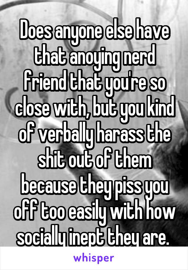 Does anyone else have that anoying nerd friend that you're so close with, but you kind of verbally harass the shit out of them because they piss you off too easily with how socially inept they are. 
