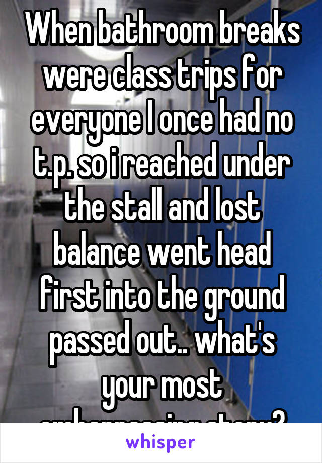 When bathroom breaks were class trips for everyone I once had no t.p. so i reached under the stall and lost balance went head first into the ground passed out.. what's your most embarrassing story?