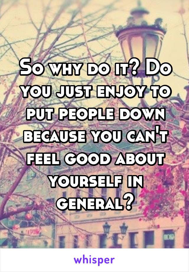 So why do it? Do you just enjoy to put people down because you can't feel good about yourself in general?