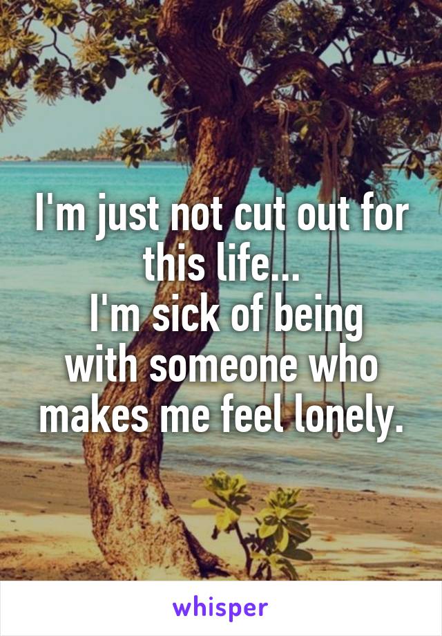 I'm just not cut out for this life...
 I'm sick of being with someone who makes me feel lonely.