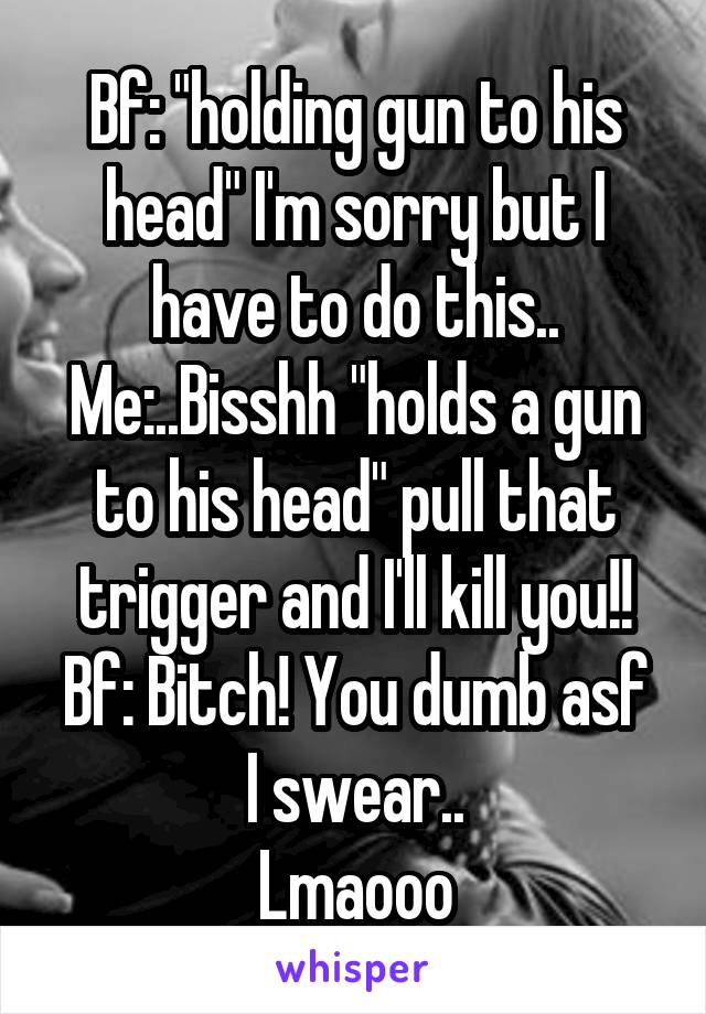 Bf: "holding gun to his head" I'm sorry but I have to do this..
Me:..Bisshh "holds a gun to his head" pull that trigger and I'll kill you!!
Bf: Bitch! You dumb asf I swear..
Lmaooo
