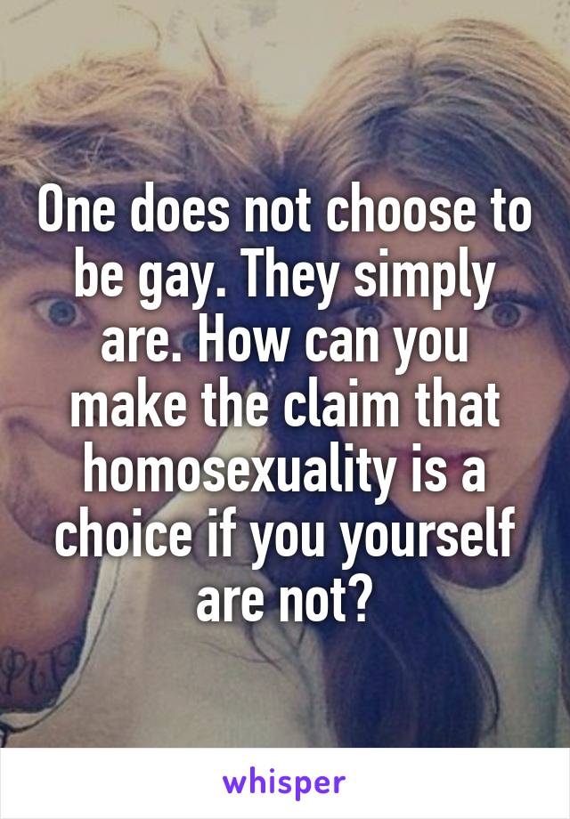 One does not choose to be gay. They simply are. How can you make the claim that homosexuality is a choice if you yourself are not?