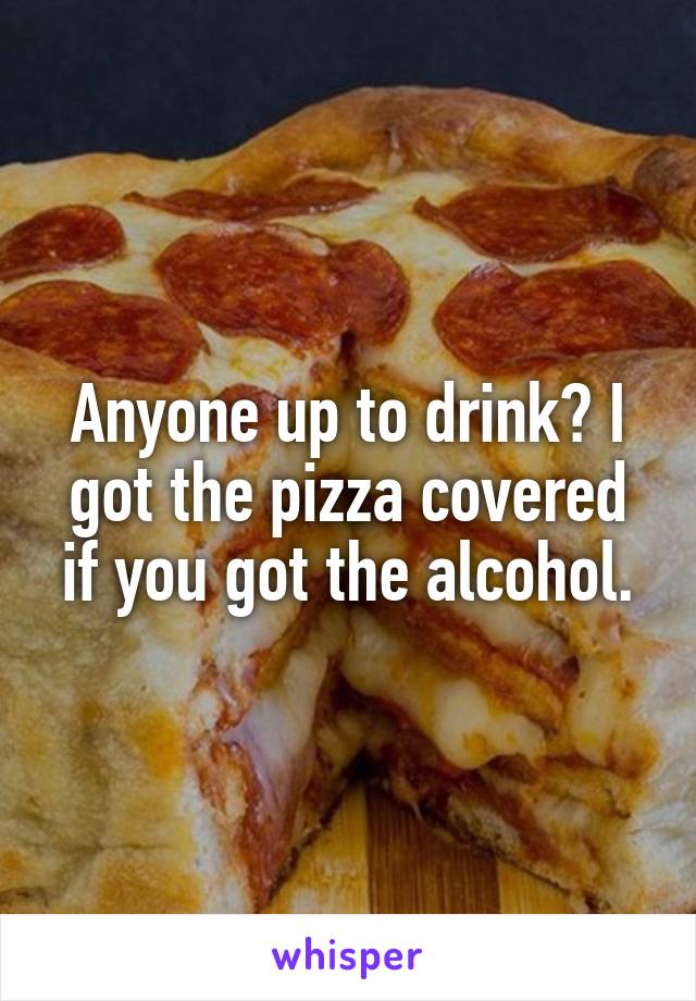 Anyone up to drink? I got the pizza covered if you got the alcohol.
