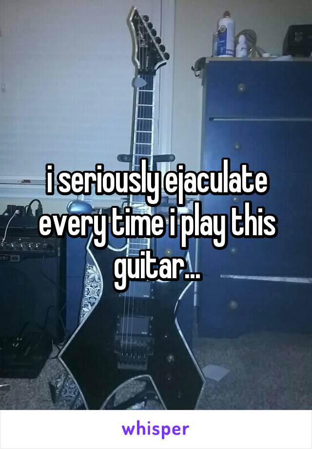 i seriously ejaculate every time i play this guitar...