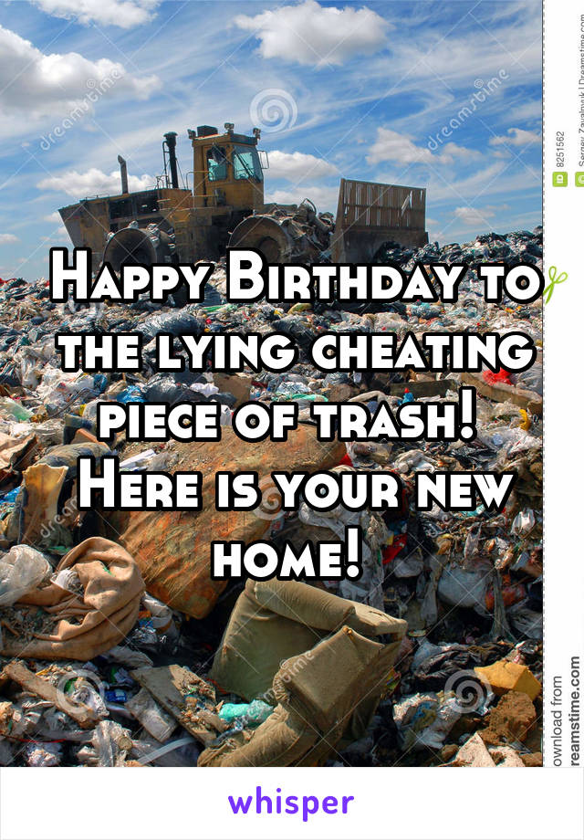 Happy Birthday to the lying cheating piece of trash! 
Here is your new home! 