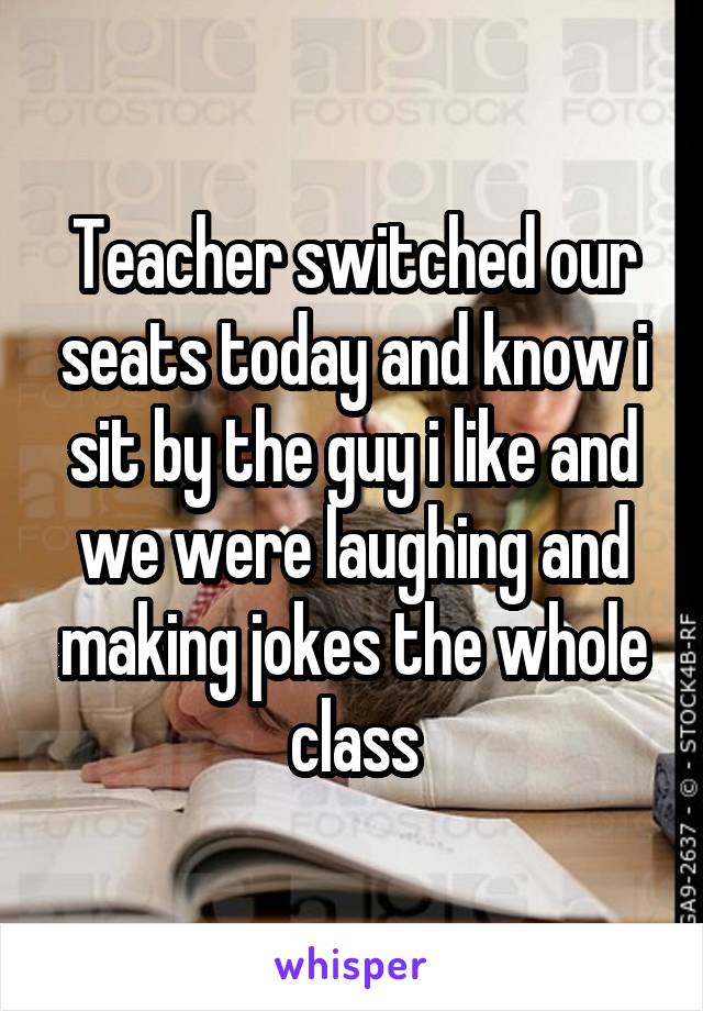 Teacher switched our seats today and know i sit by the guy i like and we were laughing and making jokes the whole class
