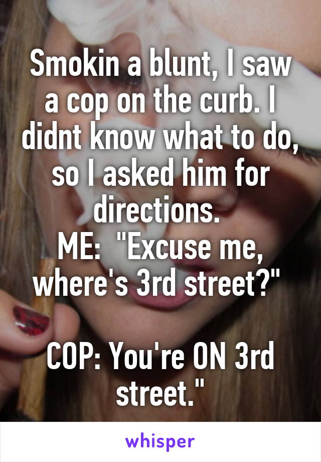 Smokin a blunt, I saw a cop on the curb. I didnt know what to do, so I asked him for directions. 
ME:  "Excuse me, where's 3rd street?" 

COP: You're ON 3rd street."