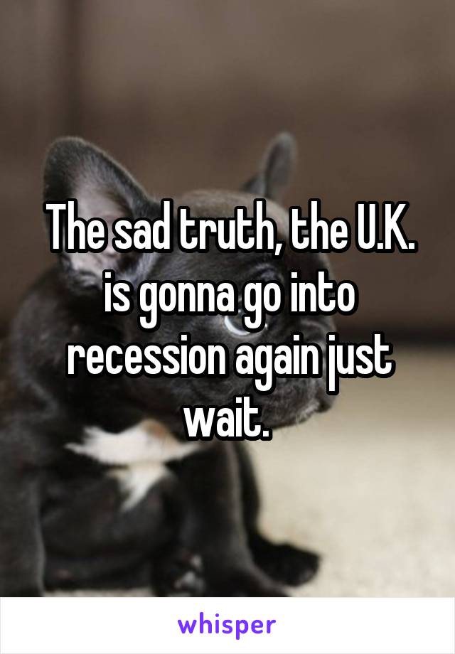 The sad truth, the U.K. is gonna go into recession again just wait. 