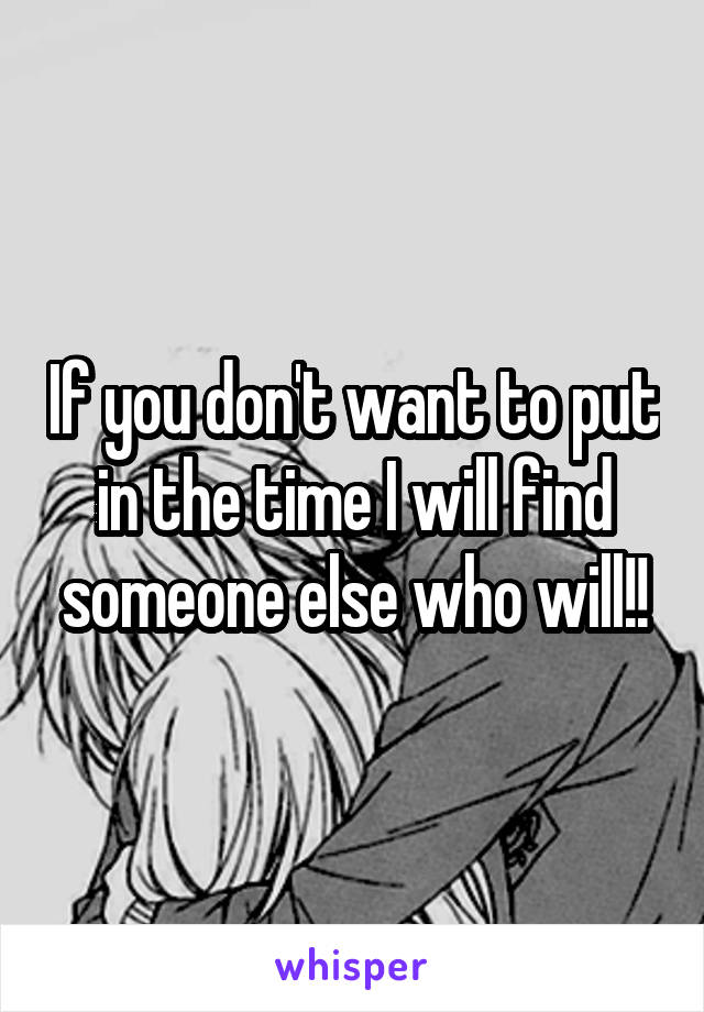 If you don't want to put in the time I will find someone else who will!!