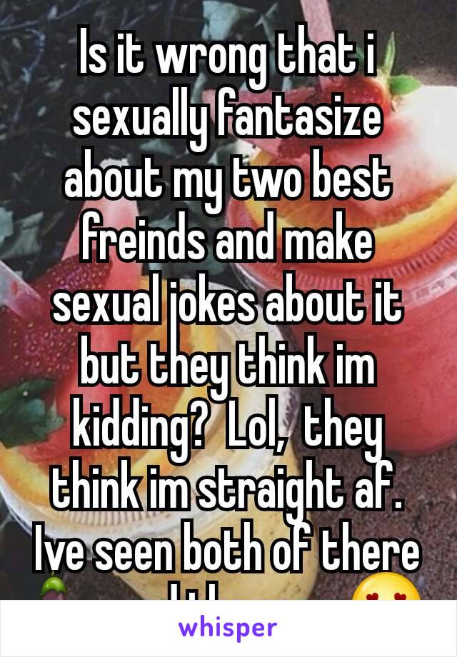 Is it wrong that i sexually fantasize about my two best freinds and make sexual jokes about it but they think im kidding?  Lol,  they think im straight af.  Ive seen both of there 🍆 and they are 😍
