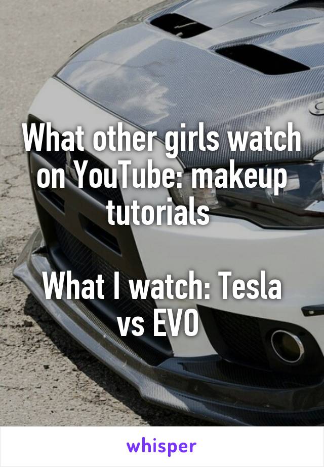 What other girls watch on YouTube: makeup tutorials 

What I watch: Tesla vs EVO 