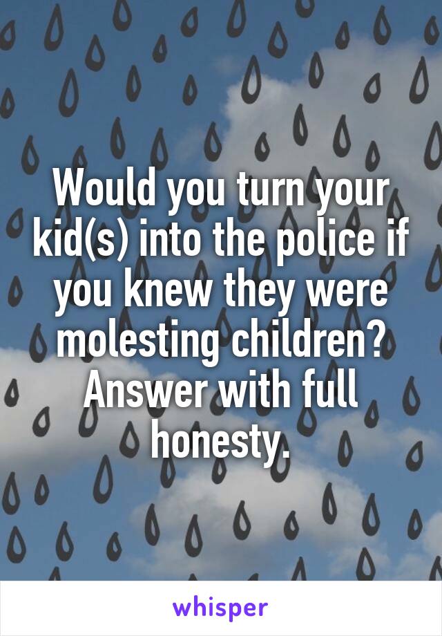 Would you turn your kid(s) into the police if you knew they were molesting children? Answer with full honesty.
