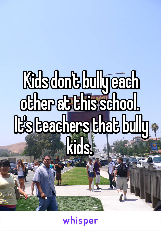 Kids don't bully each other at this school. 
It's teachers that bully kids. 