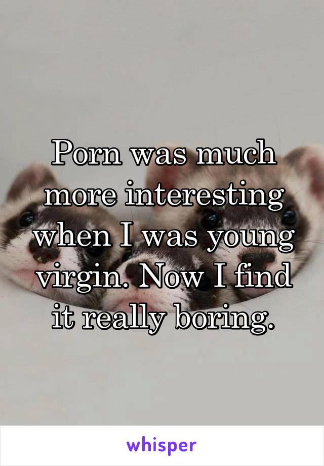 Porn was much more interesting when I was young virgin. Now I find it really boring.