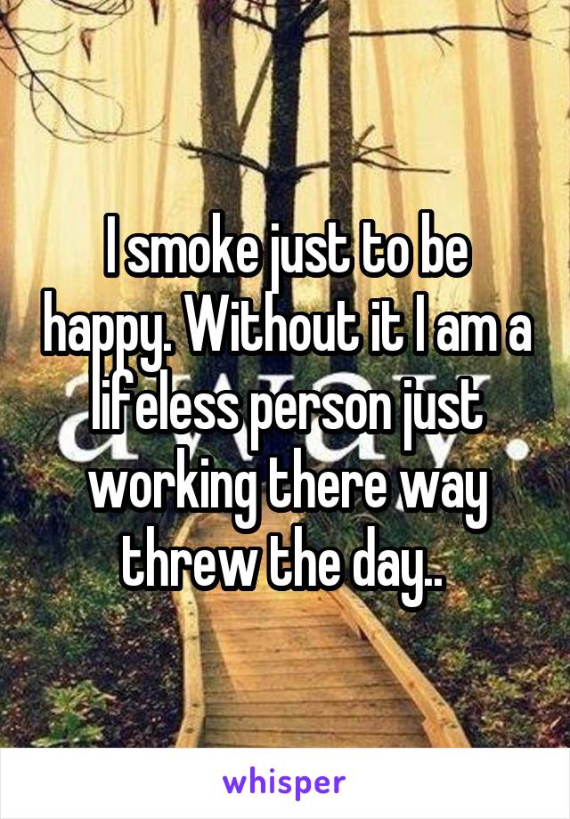 I smoke just to be happy. Without it I am a lifeless person just working there way threw the day.. 