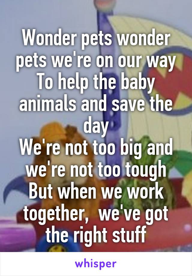 Wonder pets wonder pets we're on our way
To help the baby animals and save the day
We're not too big and we're not too tough
But when we work together,  we've got the right stuff