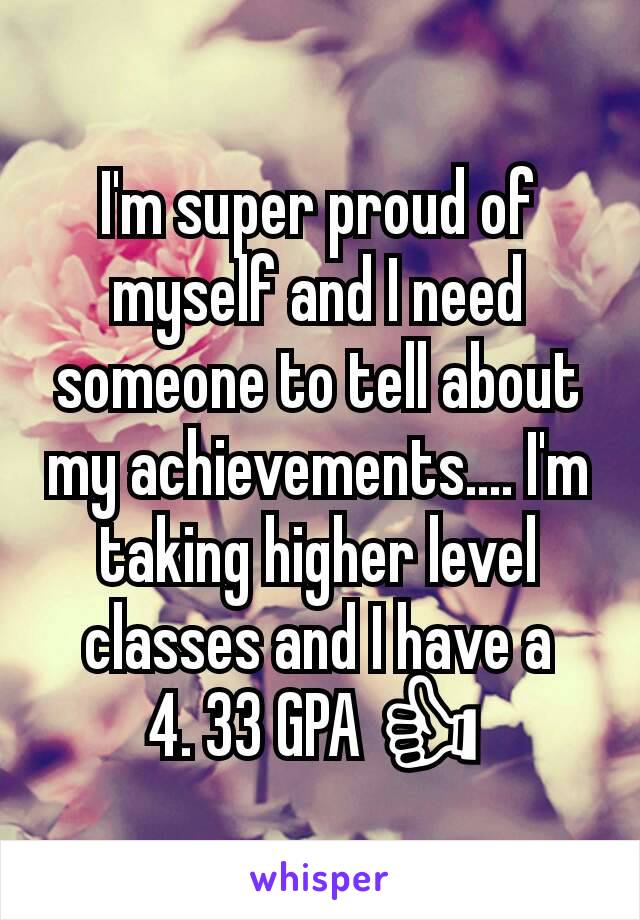 I'm super proud of myself and I need someone to tell about my achievements.... I'm taking higher level classes and I have a    4. 33 GPA 👍