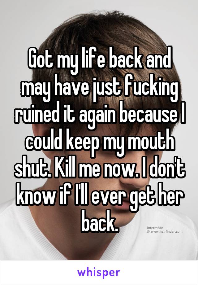 Got my life back and may have just fucking ruined it again because I could keep my mouth shut. Kill me now. I don't know if I'll ever get her back.
