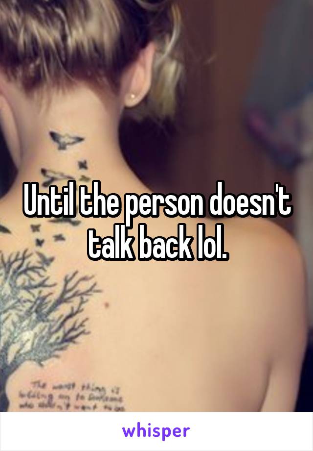 Until the person doesn't talk back lol.