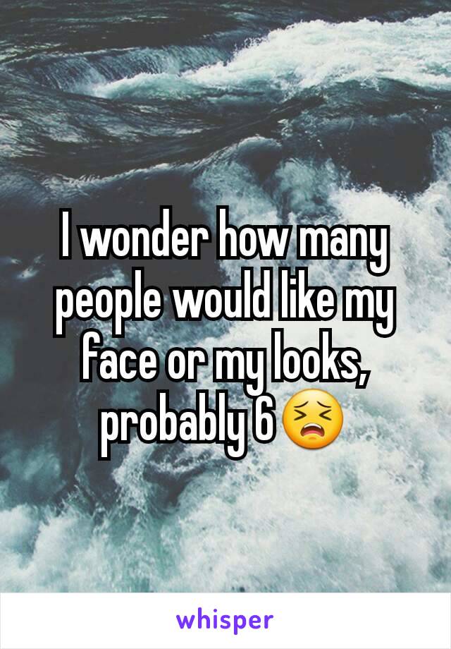 I wonder how many people would like my face or my looks, probably 6😣