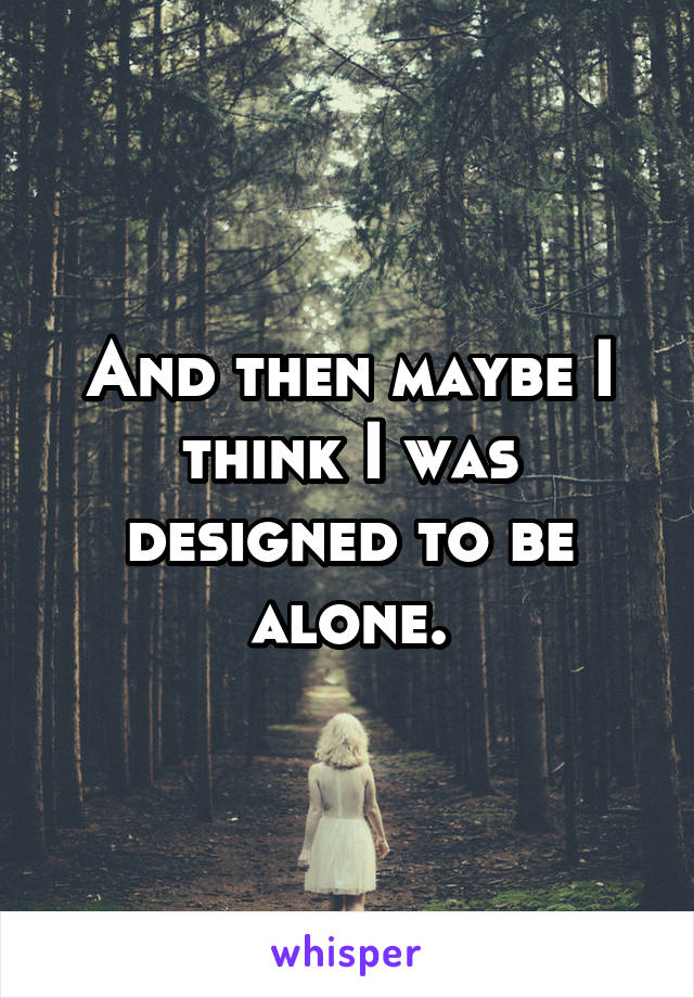 And then maybe I think I was designed to be alone.