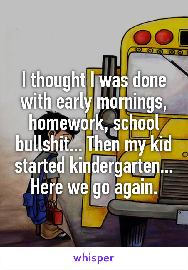 I thought I was done with early mornings, homework, school bullshit... Then my kid started kindergarten... Here we go again.