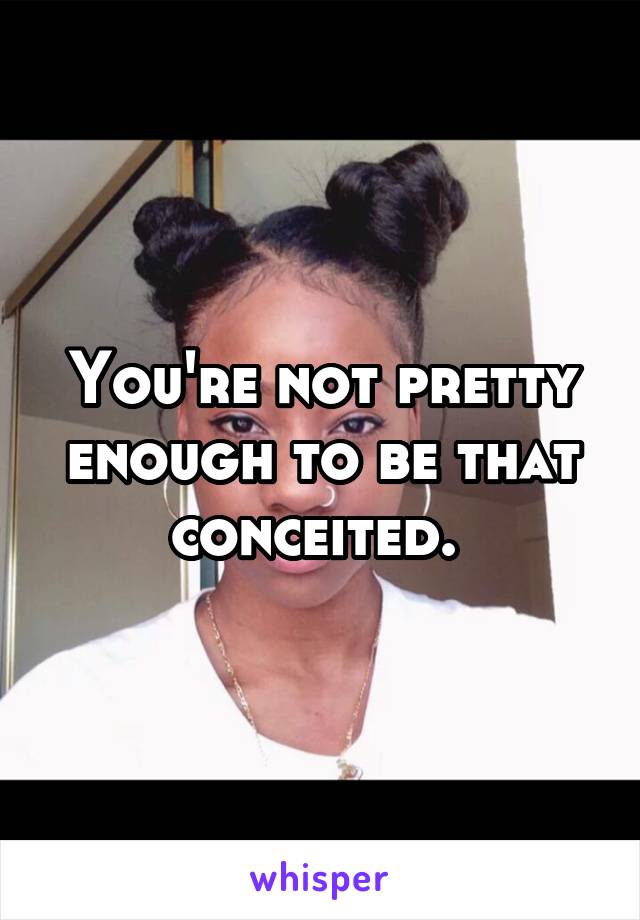 You're not pretty enough to be that conceited. 