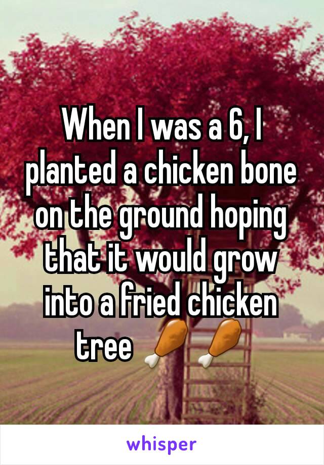 When I was a 6, I planted a chicken bone on the ground hoping that it would grow into a fried chicken tree 🍗🍗