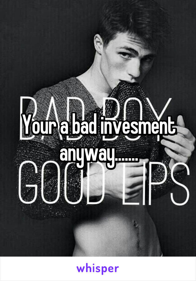 Your a bad invesment anyway.......