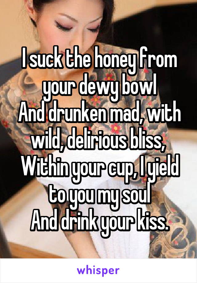 I suck the honey from your dewy bowl
And drunken mad, with wild, delirious bliss, 
Within your cup, I yield to you my soul
And drink your kiss.