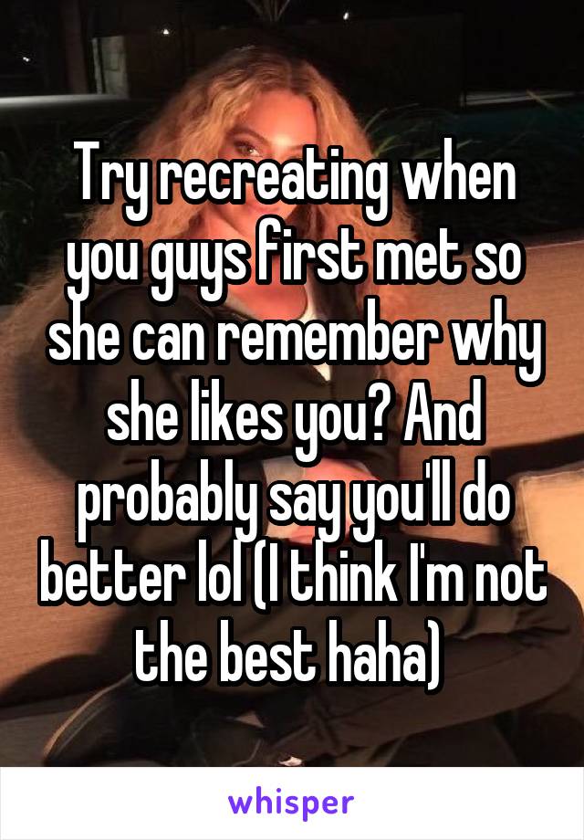 Try recreating when you guys first met so she can remember why she likes you? And probably say you'll do better lol (I think I'm not the best haha) 