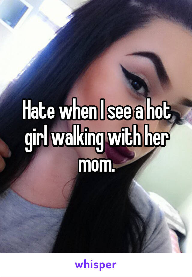 Hate when I see a hot girl walking with her mom.