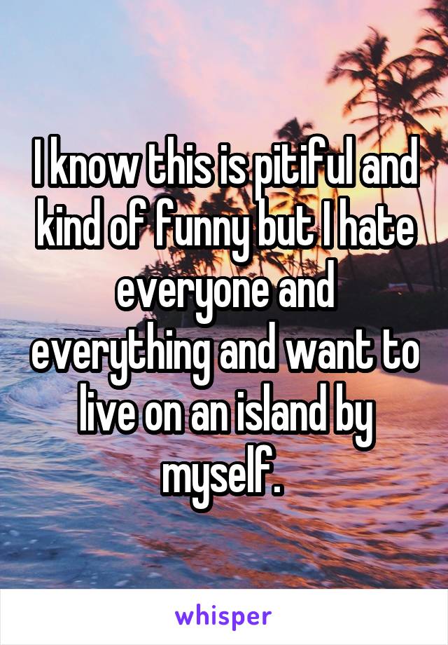 I know this is pitiful and kind of funny but I hate everyone and everything and want to live on an island by myself. 
