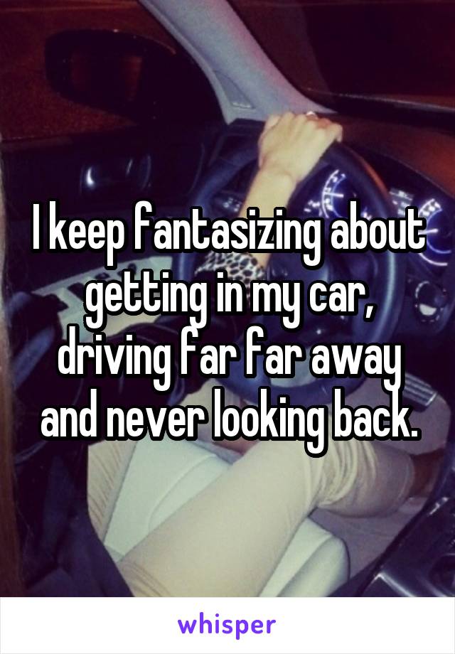 I keep fantasizing about getting in my car, driving far far away and never looking back.