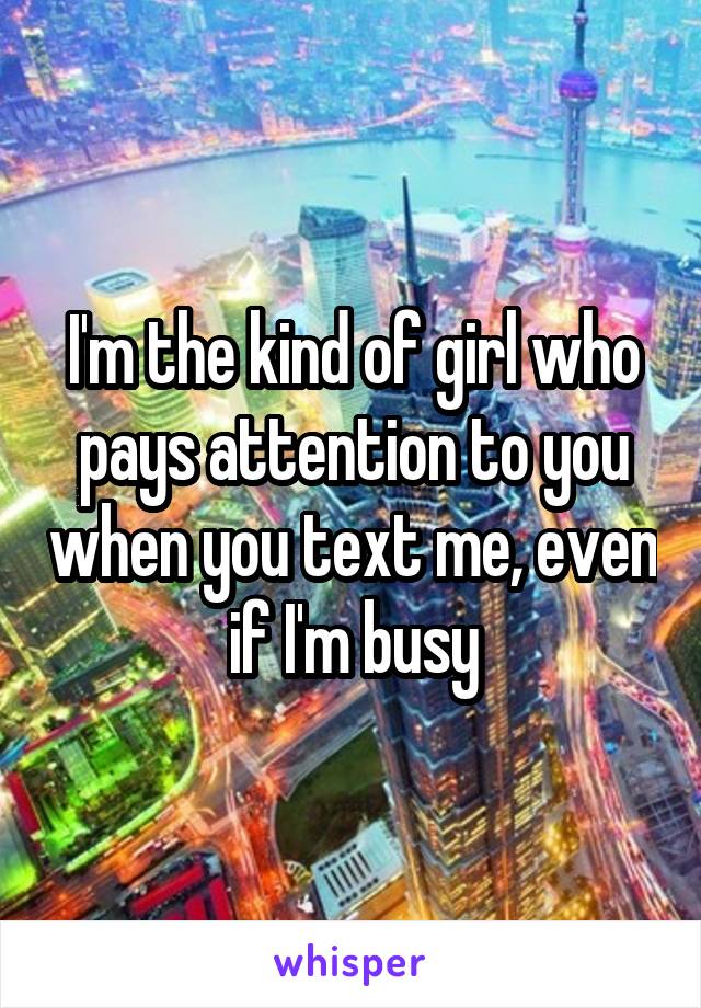 I'm the kind of girl who pays attention to you when you text me, even if I'm busy