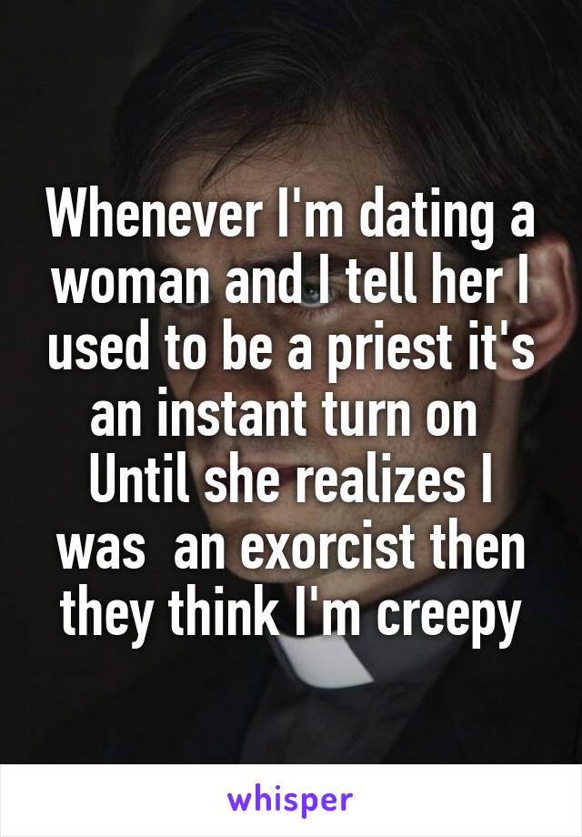 Whenever I'm dating a woman and I tell her I used to be a priest it's an instant turn on 
Until she realizes I was  an exorcist then they think I'm creepy