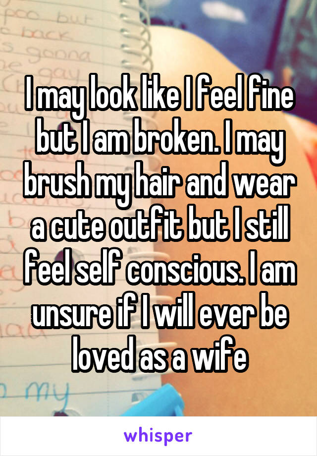 I may look like I feel fine but I am broken. I may brush my hair and wear a cute outfit but I still feel self conscious. I am unsure if I will ever be loved as a wife