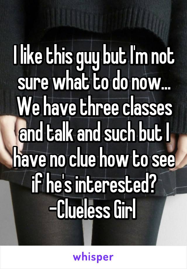 I like this guy but I'm not sure what to do now... We have three classes and talk and such but I have no clue how to see if he's interested? -Clueless Girl 