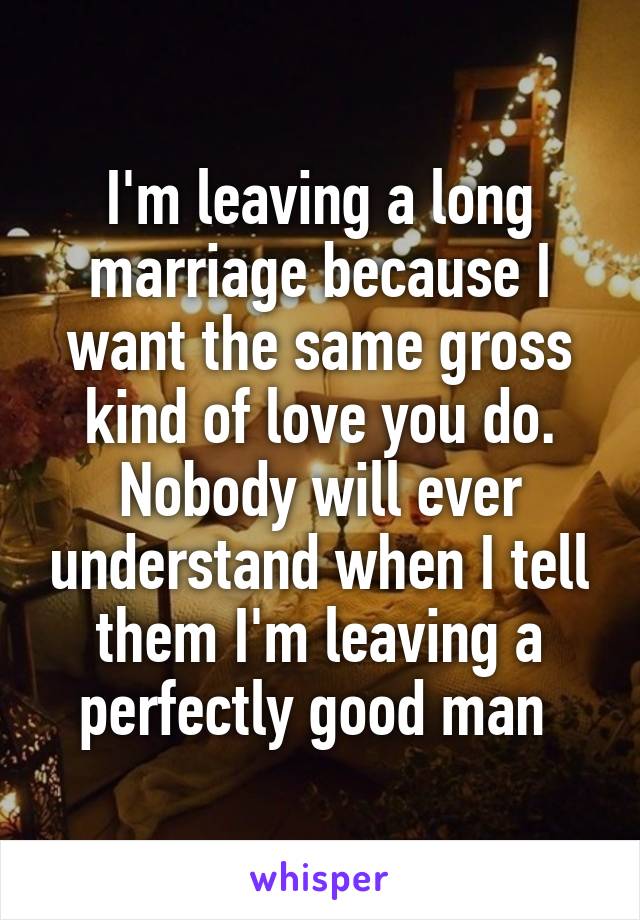 I'm leaving a long marriage because I want the same gross kind of love you do. Nobody will ever understand when I tell them I'm leaving a perfectly good man 
