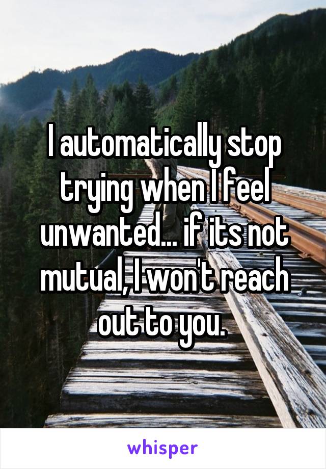 I automatically stop trying when I feel unwanted... if its not mutual, I won't reach out to you. 