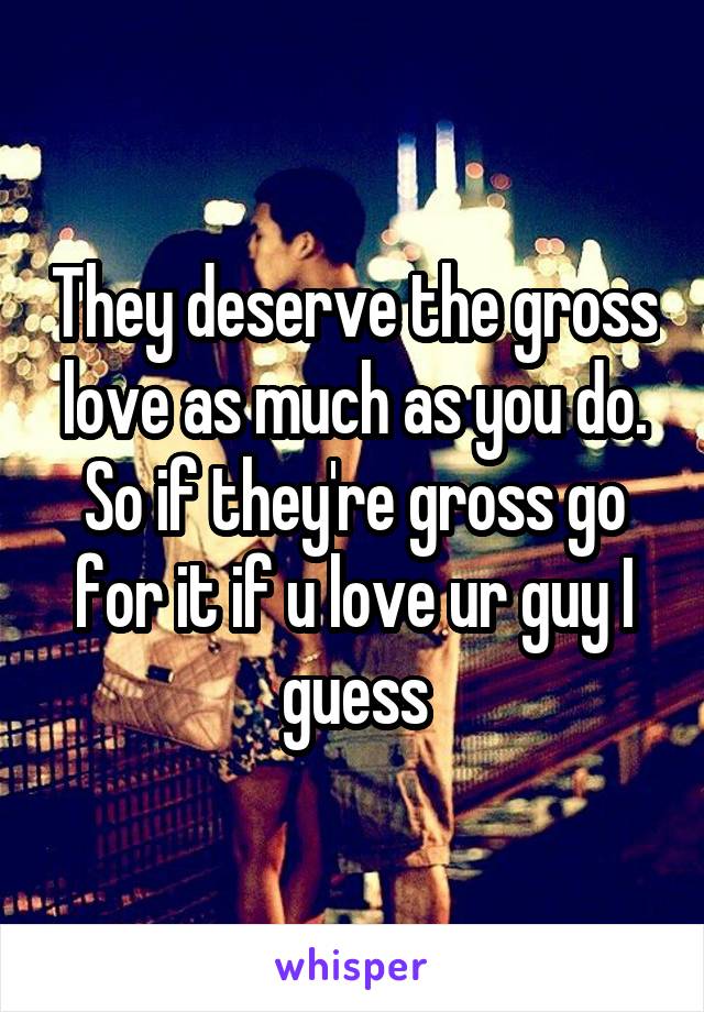 They deserve the gross love as much as you do. So if they're gross go for it if u love ur guy I guess