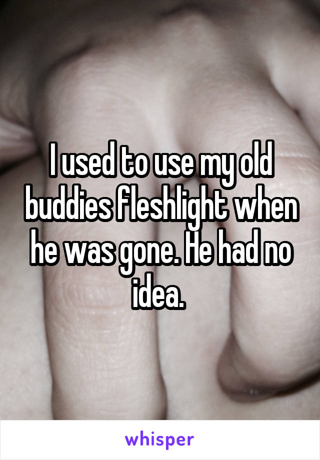 I used to use my old buddies fleshlight when he was gone. He had no idea. 