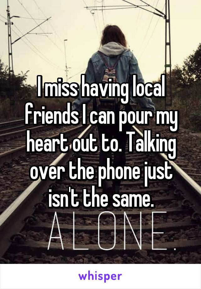 I miss having local friends I can pour my heart out to. Talking over the phone just isn't the same.