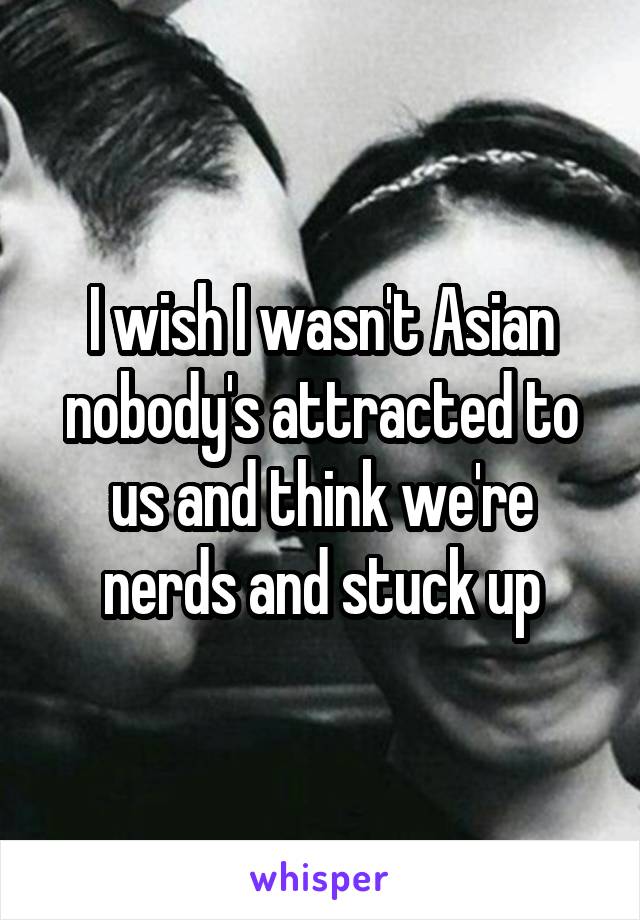 I wish I wasn't Asian nobody's attracted to us and think we're nerds and stuck up