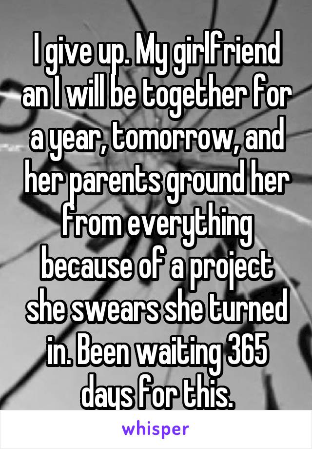 I give up. My girlfriend an I will be together for a year, tomorrow, and her parents ground her from everything because of a project she swears she turned in. Been waiting 365 days for this.